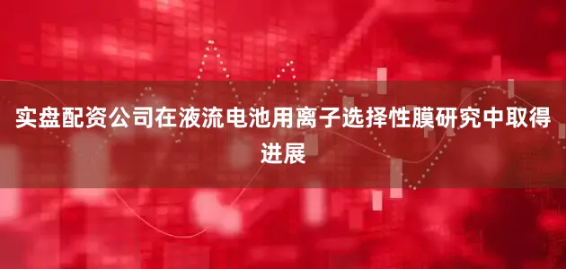 实盘配资公司在液流电池用离子选择性膜研究中取得进展