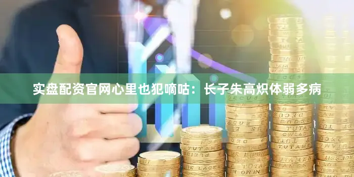 实盘配资官网心里也犯嘀咕：长子朱高炽体弱多病