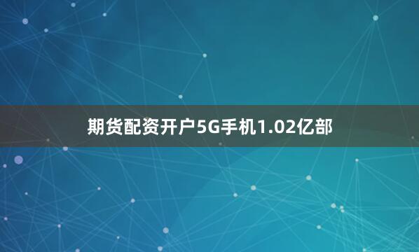 期货配资开户5G手机1.02亿部
