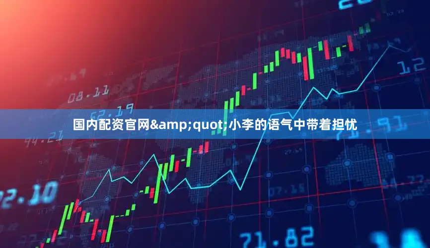 国内配资官网&quot;小李的语气中带着担忧
