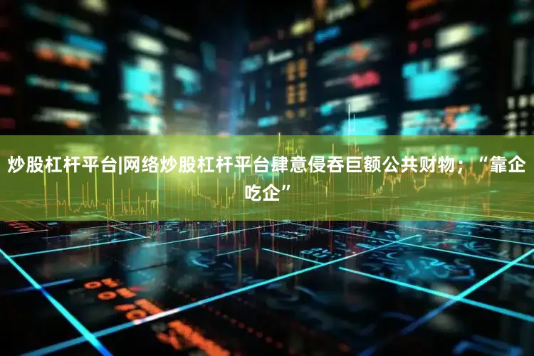 炒股杠杆平台|网络炒股杠杆平台肆意侵吞巨额公共财物；“靠企吃企”